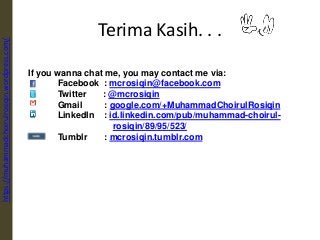 Terima Kasih. . .
If you wanna chat me, you may contact me via:
Facebook : mcrosiqin@facebook.com
Twitter : @mcrosiqin
Gmail : google.com/+MuhammadChoirulRosiqin
LinkedIn : id.linkedin.com/pub/muhammad-choirul-
rosiqin/89/95/523/
Tumblr : mcrosiqin.tumblr.com
https://muhammadchoirulrosiqin.wordpress.com/
 
