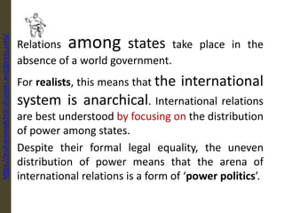 Relations among states take place in the
absence of a world government.
For realists, this means that the international
system is anarchical. International relations
are best understood by focusing on the distribution
of power among states.
Despite their formal legal equality, the uneven
distribution of power means that the arena of
international relations is a form of ‘power politics’.
https://muhammadchoirulrosiqin.wordpress.com/
 