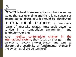 Power is hard to measure; its distribution among
states changes over time and there is no consensus
among states about how it should be distributed.
International relations is therefore a
realm of necessity (states must seek power to
survive in a competitive environment) and
continuity over time.
When realists contemplate change in the
international system, they focus on changes in the
balance of power among states, and tend to
discount the possibility of fundamental change in
the dynamics of the system itself.
https://muhammadchoirulrosiqin.wordpress.com/
 