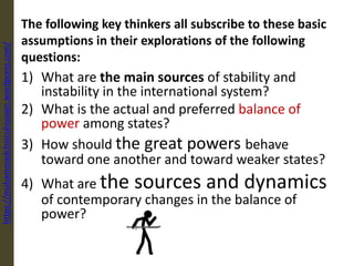 The following key thinkers all subscribe to these basic
assumptions in their explorations of the following
questions:
1) What are the main sources of stability and
instability in the international system?
2) What is the actual and preferred balance of
power among states?
3) How should the great powers behave
toward one another and toward weaker states?
4) What are the sources and dynamics
of contemporary changes in the balance of
power?
https://muhammadchoirulrosiqin.wordpress.com/
 