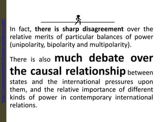 In fact, there is sharp disagreement over the
relative merits of particular balances of power
(unipolarity, bipolarity and multipolarity).
There is also much debate over
the causal relationshipbetween
states and the international pressures upon
them, and the relative importance of different
kinds of power in contemporary international
relations.
https://muhammadchoirulrosiqin.wordpress.com/
 