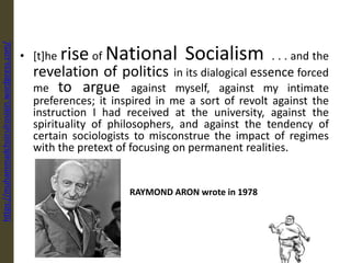RAYMOND ARON wrote in 1978
• [t]he rise of National Socialism . . . and the
revelation of politics in its dialogical essence forced
me to argue against myself, against my intimate
preferences; it inspired in me a sort of revolt against the
instruction I had received at the university, against the
spirituality of philosophers, and against the tendency of
certain sociologists to misconstrue the impact of regimes
with the pretext of focusing on permanent realities.
https://muhammadchoirulrosiqin.wordpress.com/
 