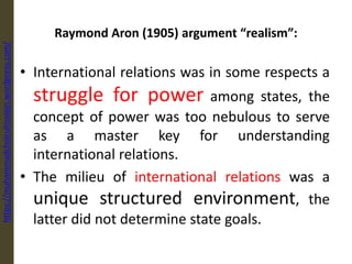 Raymond Aron (1905) argument “realism”:
• International relations was in some respects a
struggle for power among states, the
concept of power was too nebulous to serve
as a master key for understanding
international relations.
• The milieu of international relations was a
unique structured environment, the
latter did not determine state goals.
https://muhammadchoirulrosiqin.wordpress.com/
 