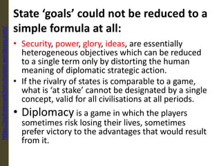 State ‘goals’ could not be reduced to a
simple formula at all:
• Security, power, glory, ideas, are essentially
heterogeneous objectives which can be reduced
to a single term only by distorting the human
meaning of diplomatic strategic action.
• If the rivalry of states is comparable to a game,
what is ‘at stake’ cannot be designated by a single
concept, valid for all civilisations at all periods.
• Diplomacy is a game in which the players
sometimes risk losing their lives, sometimes
prefer victory to the advantages that would result
from it.
https://muhammadchoirulrosiqin.wordpress.com/
 