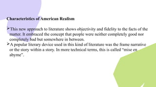Characteristics of American Realism
This new approach to literature shows objectivity and fidelity to the facts of the
matter. It embraced the concept that people were neither completely good nor
completely bad but somewhere in between.
A popular literary device used in this kind of literature was the frame narrative
or the story within a story. In more technical terms, this is called “mise en
abyme”.
 