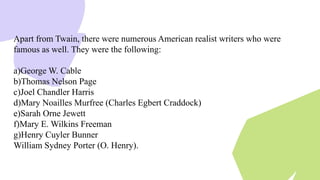 Apart from Twain, there were numerous American realist writers who were
famous as well. They were the following:
a)George W. Cable
b)Thomas Nelson Page
c)Joel Chandler Harris
d)Mary Noailles Murfree (Charles Egbert Craddock)
e)Sarah Orne Jewett
f)Mary E. Wilkins Freeman
g)Henry Cuyler Bunner
William Sydney Porter (O. Henry).
 