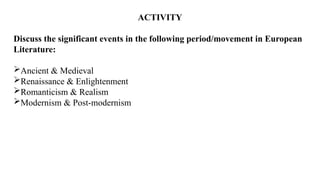 ACTIVITY
Discuss the significant events in the following period/movement in European
Literature:
Ancient & Medieval
Renaissance & Enlightenment
Romanticism & Realism
Modernism & Post-modernism
 