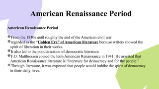 American Renaissance Period
American Renaissance Period
From the 1830s until roughly the end of the American civil war
regarded as the “Golden Era” of American literature because writers showed the
spirit of liberation in their works.
It also led to the popularization of democratic literature.
F.O. Matthiessen coined the term American Renaissance in 1941. He asserted that
American Renaissance literature is “literature for democracy and for the people.”
Through literature, it was expected that people would imbibe the spirit of democracy
in their daily lives.
 