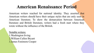 American writers reached for national identity. They asserted that
American writers should have their unique styles that are only seen in
American literature. To show the demarcation between American
literature and British literature, writers had a fresh start where they
wrote without the influence of the British.
Notable writers:
1.Washington Irving
2.William Cullen Bryant
3.James Fenimore Cooper
American Renaissance Period
 