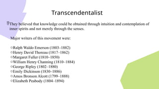 Transcendentalist
They believed that knowledge could be obtained through intuition and contemplation of
inner spirits and not merely through the senses.
Major writers of this movement were:
oRalph Waldo Emerson (1803–1882)
oHenry David Thoreau (1817–1862)
oMargaret Fuller (1810–1850)
oWilliam Henry Channing (1810–1884)
oGeorge Ripley (1802–1880)
oEmily Dickinson (1830–1886)
oAmos Bronson Alcott (1799–1888)
oElizabeth Peabody (1804–1894)
 