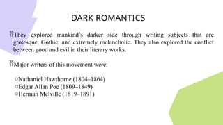 DARK ROMANTICS
They explored mankind’s darker side through writing subjects that are
grotesque, Gothic, and extremely melancholic. They also explored the conflict
between good and evil in their literary works.
Major writers of this movement were:
oNathaniel Hawthorne (1804–1864)
oEdgar Allan Poe (1809–1849)
oHerman Melville (1819–1891)
 