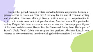 During this period, women writers started to become empowered because of
gradual access to education. This paved the way for the rise of feminine writing
and aesthetics. However, although female writers were given opportunities to
write, their works were not that popular since America was still a patriarchal
society. Despite this, there were some women writers who became popular figures
of this time, and these were Harriet Beecher Stowe and Fanny Fern. The impact of
Stowe's Uncle Tom’s Cabin was so great that president Abraham Lincoln was
reported to have commented that the novel ignited the American Civil War.
 