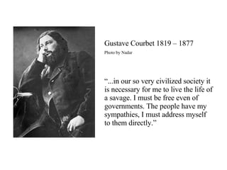 Gustave Courbet 1819 – 1877 Photo by Nadar “ ...in our so very civilized society it is necessary for me to live the life of a savage. I must be free even of governments. The people have my sympathies, I must address myself to them directly.” 
