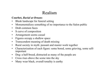Realism Courbet,  Burial at Ornans Bleak landscape for funeral setting Monumentalizes something of no importance to the Salon public Drab common faces S curve of composition Arrangement seems casual Figures occupy a shallow space Transcendent meaning of death missing Rural society in myth: peasant and master work together Characterization of each figure: some bored, some grieving, some self-important Dog: a half-breed, distracted as many of the people are Cross rises above the scene into the sky Many wear black, overall tonality is earthy 