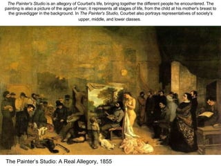 The Painter’s Studio: A Real Allegory, 1855 The Painter's Studio  is an allegory of Courbet's life, bringing together the different people he encountered. The painting is also a picture of the ages of man; it represents all stages of life, from the child at his mother's breast to the gravedigger in the background. In  The Painter's Studio,  Courbet also portrays representatives of society's upper, middle, and lower classes.   