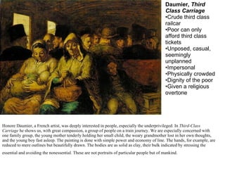 Honore Daumier, a French artist, was deeply interested in people, especially the underprivileged. In  Third-Class Carriage  he shows us, with great compassion, a group of people on a train journey. We are especially concerned with one family group, the young mother tenderly holding her small child, the weary grandmother lost in her own thoughts, and the young boy fast asleep. The painting is done with simple power and economy of line. The hands, for example, are reduced to mere outlines but beautifully drawn. The bodies are as solid as clay, their bulk indicated by stressing the essential and avoiding the nonessential. These are not portraits of particular people but of mankind.   Daumier,  Third Class Carriage Crude third class railcar Poor can only afford third class tickets Unposed, casual, seemingly unplanned Impersonal Physically crowded Dignity of the poor Given a religious overtone 
