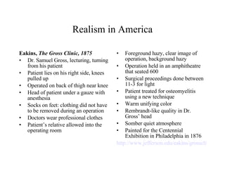 Realism in America Eakins,  The Gross Clinic, 1875 Dr. Samuel Gross, lecturing, turning from his patient Patient lies on his right side, knees pulled up Operated on back of thigh near knee Head of patient under a gauze with anesthesia Socks on feet: clothing did not have to be removed during an operation Doctors wear professional clothes Patient’s relative allowed into the operating room Foreground hazy, clear image of operation, background hazy Operation held in an amphitheatre that seated 600 Surgical proceedings done between 11-3 for light Patient treated for osteomyelitis using a new technique  Warm unifying color Rembrandt-like quality in Dr. Gross’ head Somber quiet atmosphere Painted for the Centennial Exhibition in Philadelphia in 1876 http://www.jefferson.edu/eakins/grossclinic.cfm   