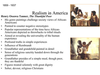 Realism in America Henry Ossowa Tanner,  The Thankful Poor His genre paintings challenge society views of African-Americans Painted to counter negative stereotypes Popular representations of the time have African-Americans depicted as throwbacks to tribal rituals  Aimed at revealing the universality of the human experience Profound truths in simple experiences Influence of Rembrandt Grandfather and grandchild painted in detail Sense of religious sanctity handed down through the generations Grandfather presides of a simple meal, though poor, they are thankful Figures treated solemnly with great dignity Sober, devout, religious Christians 1859 - 1937                                                                                           