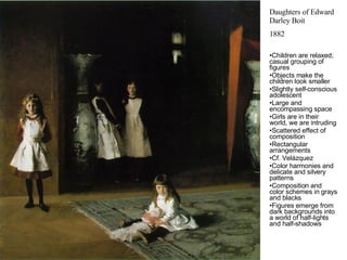 Daughters of Edward Darley Boit 1882 Children are relaxed; casual grouping of figures Objects make the children look smaller Slightly self-conscious adolescent Large and encompassing space Girls are in their world, we are intruding Scattered effect of composition Rectangular arrangements Cf. Velázquez Color harmonies and delicate and silvery patterns Composition and color schemes in grays and blacks Figures emerge from dark backgrounds into a world of half-lights and half-shadows 