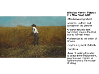 Winslow Homer,  Veteran in a New Field, 1865 Man harvesting wheat Veteran: uniform and canteen on the ground Veteran returns from harvesting men in the Civil War to harvest wheat References to the death of Lincoln Scythe a symbol of death Faceless Task of making transition to peace time employment, emphasis on creation of food to nurture life instead of killing 