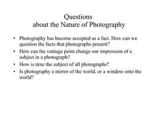 Questions  about the Nature of Photography Photography has become accepted as a fact. How can we question the facts that photographs present? How can the vantage point change our impression of a subject in a photograph? How is time the subject of all photographs? Is photography a mirror of the world, or a window onto the world? 