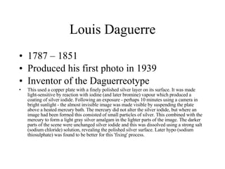 Louis Daguerre 1787 – 1851 Produced his first photo in 1939 Inventor of the Daguerreotype This used a copper plate with a finely polished silver layer on its surface. It was made light-sensitive by reaction with iodine (and later bromine) vapour which produced a coating of silver iodide. Following an exposure - perhaps 10 minutes using a camera in bright sunlight - the almost invisible image was made visible by suspending the plate above a heated mercury bath. The mercury did not alter the silver iodide, but where an image had been formed this consisted of small particles of silver. This combined with the mercury to form a light gray silver amalgam in the lighter parts of the image. The darker parts of the scene were unchanged silver iodide and this was dissolved using a strong salt (sodium chloride) solution, revealing the polished silver surface. Later hypo (sodium thiosulphate) was found to be better for this 'fixing' process. 