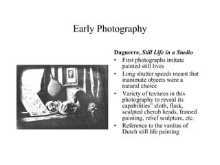 Early Photography Daguerre,  Still Life in a Studio First photographs imitate painted still lives Long shutter speeds meant that inanimate objects were a natural choice Variety of textures in this photography to reveal its capabilities” cloth, flask, sculpted cherub heads, framed painting, relief sculpture, etc. Reference to the vanitas of Dutch still life painting 