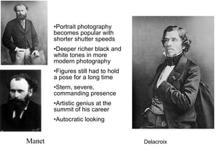 Manet Delacroix Portrait photography becomes popular with shorter shutter speeds Deeper richer black and white tones in more modern photography Figures still had to hold a pose for a long time Stern, severe, commanding presence Artistic genius at the summit of his career Autocratic looking 
