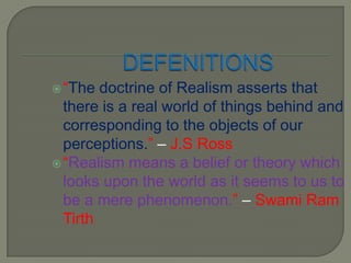 DEFENITIONS“The doctrine of Realism asserts that there is a real world of things behind and corresponding to the objects of our perceptions.” – J.S Ross“Realism means a belief or theory which looks upon the world as it seems to us to be a mere phenomenon.” – Swami Ram Tirth