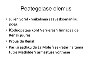 Peategelase olemus Julien Sorel  -  väikelinna saeveskiomaniku poeg .  K oduõpetaja koht Verrières ’i linnapea de Rênali juures. Proua de Renal Pariisi aadliku de La Mole ’i sekretärina tema tütre Mathilde ’i armastuse võitmine 