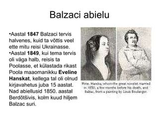 Balzaci abielu Aastal  1847  Balzaci tervis halvenes, kuid ta võttis veel ette mitu reisi Ukrainasse. Aastal  1849 , kui tema tervis oli väga halb, reisis ta Poolasse, et külastada rikast Poola maaomanikku  Eveline Hanskat , kellega tal oli olnud kirjavahetus juba 15 aastat. Nad abiellusid 1850. aastal Berdõtšivis, kolm kuud hiljem Balzac suri. 