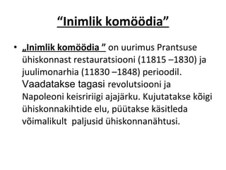 “ Inimlik komöödia” „ Inimlik komöödia ”   on uurimus Prantsuse ühiskonnast restauratsiooni (11815 –1830)  ja juulimonarhia (11830 –1848) perioodil .  Vaadatakse tagasi  revolutsiooni  ja Napoleoni keisririigi ajajärku. Kujutatakse kõigi ühiskonnakihtide  elu, püütakse käsitleda  võimalikult  paljusid ühiskonnanähtusi.  