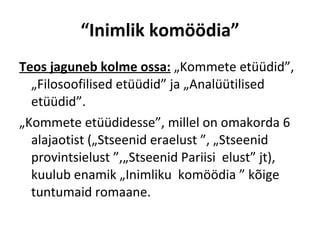 “ Inimlik komöödia” Teos jaguneb kolme ossa:  „Kommete etüüdid”, „Filosoofilised etüüdid” ja „Analüütilised etüüdid”.  „ Kommete etüüdidesse”, millel on omakorda 6 alajaotist („Stseenid eraelust ”, „Stseenid provintsielust ”,„Stseenid Pariisi  elust” jt), kuulub enamik „Inimliku  komöödia ” kõige  tuntumaid romaane. 