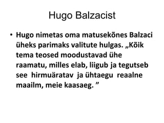 Hugo Balzacist Hugo nimetas oma matusekõnes Balzaci üheks parimaks valitute hulgas. „Kõik tema teosed moodustavad ühe raamatu, milles elab, liigub   ja tegutseb see  hirmuäratav  ja ühtaegu  reaalne  maailm, meie kaasaeg. ” 