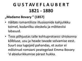 G U S T AV E F L A U B E R T 1821 - 1880 „ Madame Bovary ” (1857) näitas  romantiliste   illusioonide kahjulik k u toime t , kodanliku oleskelu ja mõtteviisi labasu s t .  T eos põhjustas talle kohtuprotsessi ühiskonna kõlbluse,  usu ja heade tavade solvamise eest. Suurt osa lugejaid pahandas, et au tor ei mõistnud romaani peategelast Emma Bovary ’d abielurikkumise pärast hukka. 
