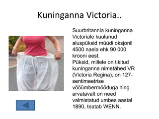 Kuninganna Victoria.. Suurbritannia kuninganna Victoriale kuulunud aluspüksid müüdi oksjonil 4500 naela ehk 90 000 krooni eest.  Püksid, millele on tikitud kuninganna nimetähed VR (Victoria Regina), on 127-sentimeetrise vööümbermõõduga ning arvatavalt on need valmistatud umbes aastal 1890, teatab WENN.  