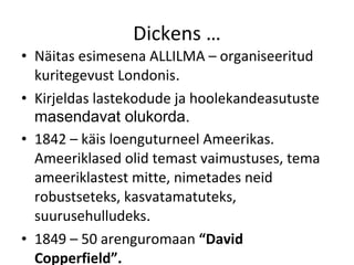 Dickens … Näitas esimesena ALLILMA – organiseeritud kuritegevust Londonis . Kirjeldas lastekodude ja hoolekandeasutuste  masendavat olukorda. 1842 – käis loenguturneel Ameerikas. Ameeriklased olid temast vaimustuses, tema ameeriklastest mitte, nimetades neid robustseteks, kasvatamatuteks, suurusehulludeks . 1849 – 50 arenguromaan  “David Copperfield” . 