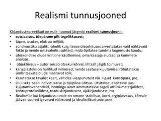 Realismi tunnusjooned Kirjandusteoreetikud on esile  toonud järgmisi  realismi tunnusjooni :  sotsiaalsus, tõepärane pilt tegelikkusest; täpne, usutav, elutruu miljöö;  sündmustiku asjalik, rahulik kulg, teos e ülesehituses arvestatakse vaid nähtavaid fakte ja nende omavahelisi  suhteid, mida õpitakse tundma kogemuste kaudu;  ühiskondlike olude  kriitiline käsitlemine; oma kaasaja elulaadi ja kommete analüüs; ob jektiivsus – autor seisab otsekui kõrval, lihtsalt jälgib toimuvat;  kange lasteks on harilikud inimesed; nende saatuse kujutamisel rõhutatakse ümbritsevate olude määravat rolli;  kasutatakse tavalist keelt, vältides   ülespuhutust või  liigset  kunstipära, jne.  Oluliseks  saab individuaal se ja tüüpilise ühtsus. Otsitakse ja leitakse uusi kujutamisvahendeid, loomingu ainet ammutatakse sageli arhiivi - materjalidest, kohtuproto kollidest, teaduskirjandusest, ajakirjandusest jms.  Realismile kui kirjandussuunale on omane   stabiilsus, kord, argipäevasus, kõrvale jäävad   suured  i gavesed väärtused ja  i dealistlikud  u nistused.  