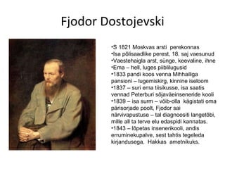 Fjodor Dostojevski S 1821 Moskvas arsti  perekonnas Isa põlisaadlike perest, 18. saj vaesunud Vaestehaigla arst, sünge, keevaline, ihne Ema – hell, luges piiblilugusid 1833 pandi koos venna Mihhailiga pansioni – lugemiskirg, kinnine iseloom 1837 – suri ema tiisikusse, isa saatis vennad Peterburi sõjaväeinseneride kooli 1839 – isa surm – võib-olla  kägistati oma pärisorjade poolt, Fjodor sai närvivapustuse – tal diagnoositi langetõbi, mille all ta terve elu edaspidi kannatas. 1843 – lõpetas insenerikooli, andis erruminekupalve, sest tahtis tegeleda kirjandusega.  Hakkas  ametnikuks. 