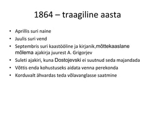 1864 – traagiline aasta Aprillis suri naine Juulis suri vend Septembris suri kaastööline ja kirjanik ,mõttekaaslane   mõlema  ajakirja juurest A. Grigorjev Suleti ajakiri, kuna  Dostojevski  ei suutnud seda majandada Võttis enda kohustuseks aidata venna perekonda Korduvalt ähvardas teda võlavanglasse saatmine 