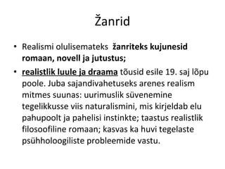 Žanrid Realismi olulisemateks  žanriteks kujunesid romaan, novell ja jutustus;  realistlik luule ja draama  tõusid esile 19. saj lõpu poole. Juba sa jandivahetuseks arenes realism mitmes suunas: uurimuslik süvenemi ne tegelikkusse viis naturalismini, mis kirjeldab elu pahupoolt ja pahelisi instinkte; taastus realistlik filosoofiline romaan; kasvas ka huvi  tegelaste psühholoogiliste probleemide vastu. 