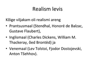 Realism levis Kõige viljakam oli realismi areng  Prantsusmaal (Stendhal, Honoré de Balzac, Gustave Flaubert),  Inglismaal (Charles Dickens, William M. Thackeray, õed Brontëd) ja  Venemaal (Lev Tolstoi, Fjodor Dostojevski, Anton Tšehhov).  