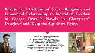 Realism and Critique of Social, Religious, and
Economical Relationship to Individual Freedom
in George Orwell’s Novels ‘A Clergyman’s
Daughter’ and ‘Keep the Aspidistra Flying.
● Prepared By : Nirav Lalitbhai Amreliya
● Ro. N/o. : 18
● Batch : 2021 - 2023 (M.A.Semester 4)
● Enrollment Number : 4069206420210002
● Phone Number : +91 9662471011
● Email Address : niramreliyaunofficial@gmail.com
● Submitted To : Smt. S. B. Gardi Department of English,
Maharaja Krishnakumarsinhji Bhavnagar University,
Vidhyanagar, Bhavnagar, Gujarat - 364001
● (Dated On : 5th March,2023)
 