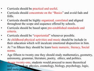 • Curricula should be practical and useful.
• Curricula should concentrate on the “Basics” and avoid fads and
frills.
• Curricula should be highly organized, correlated and aligned
throughout the scope and sequence offered by schools.
• Curricula should be based upon pre-established standards and
criteria.
• Curricula should be “experiential” whenever possible.
• At childhood physical activities and music should be include in
their education which will inculcate emotional disposition in him.
• At 7 to fifteen they should be learn basic numeric, literacy, Social
norms.
• Age fifteen to twenty one they should study mathematics, geometry,
astronomy, grammar, literature, poetry, ethics, and politics.
• At age twenty-one, students would proceed to more theoretical
subjects, such as physics, cosmology, biology, psychology, logic,
and meta physics.
 