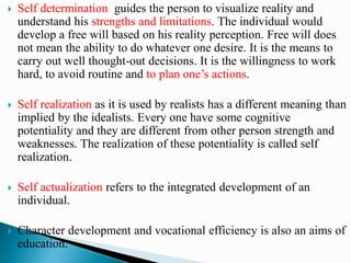  Self determination guides the person to visualize reality and
understand his strengths and limitations. The individual would
develop a free will based on his reality perception. Free will does
not mean the ability to do whatever one desire. It is the means to
carry out well thought-out decisions. It is the willingness to work
hard, to avoid routine and to plan one’s actions.
 Self realization as it is used by realists has a different meaning than
implied by the idealists. Every one have some cognitive
potentiality and they are different from other person strength and
weaknesses. The realization of these potentiality is called self
realization.
 Self actualization refers to the integrated development of an
individual.
 Character development and vocational efficiency is also an aims of
education.
 