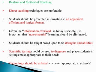 • Realism and Method of Teaching
• Direct teaching techniques are preferable.
• Students should be presented information in an organized,
efficient and logical format.
• Given the “information overload” in today’s society, it is
important that “non-essential” learning should be eliminated.
• Students should be taught based upon their strengths and abilities.
• Scientific testing should be used to diagnose and place students in
settings most appropriate to their needs
• Technology should be utilized whenever appropriate in schools`
 