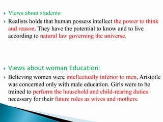 Views about students:
 Realists holds that human possess intellect the power to think
and reason. They have the potential to know and to live
according to natural law governing the universe.
 Views about woman Education:
 Believing women were intellectually inferior to men, Aristotle
was concerned only with male education. Girls were to be
trained to perform the household and child-rearing duties
necessary for their future roles as wives and mothers.
 