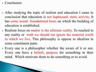  Conclusion:
 After studying the topic of realism and education I came to
conclusion that education is not haphazard, static activity. It
has some sound foundational basis on which the building of
education is established.
 Realism focus on matter is the ultimate reality. To reached to
any reality or truth we should not ignore the material world
in which we live. This philosophy is oppose to idealism in
some constituent parts.
 Every one is a philosopher whether the aware of it or not.
Every one have a beliefs, purpose for something in their
mind. Which motivate them to do something or to avoid.
 