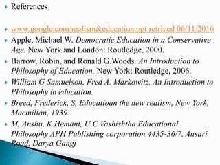 References
 www.google.com/realism&education.ppt retrived 06/11/2016
 Apple, Michael W. Democratic Education in a Conservative
Age. New York and London: Routledge, 2000.
 Barrow, Robin, and Ronald G.Woods. An Introduction to
Philosophy of Education. New York: Routledge, 2006.
 William G Samuelson, Fred A. Markowitz. An Introduction to
Philosophy in education.
 Breed, Frederick, S, Educatioan the new realism, New York,
Macmillan, 1939.
 M, Anshu, K Hemant, U.C Vashishtha Educational
Philosophy APH Publishing corporation 4435-36/7, Ansari
Road, Darya Gangj
 