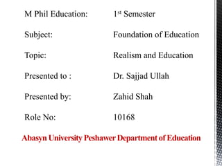 M Phil Education: 1st Semester
Subject: Foundation of Education
Topic: Realism and Education
Presented to : Dr. Sajjad Ullah
Presented by: Zahid Shah
Role No: 10168
AbasynUniversityPeshawerDepartmentofEducation
 